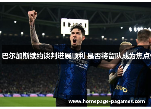 巴尔加斯续约谈判进展顺利 是否将留队成为焦点