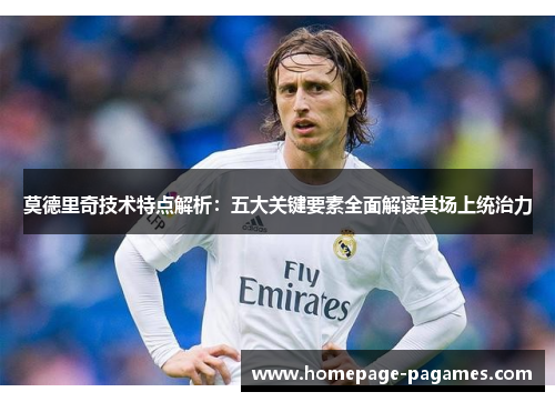 莫德里奇技术特点解析:五大关键要素全面解读其场上统治力 莫德里奇技术特点解析:五大关键要素全面解读其场上统治力