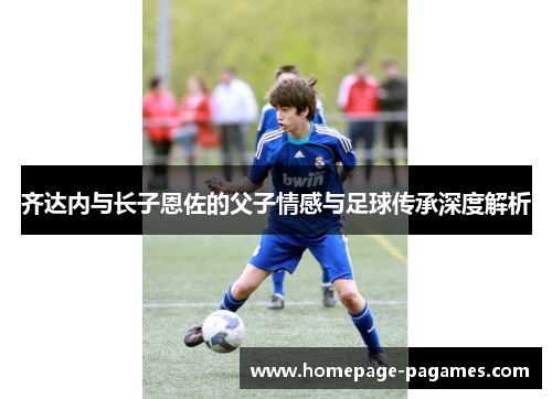齐达内与长子恩佐的父子情感与足球传承深度解析