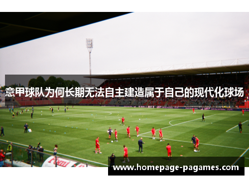 意甲球队为何长期无法自主建造属于自己的现代化球场 意甲球队为何长期无法自主建造属于自己的现代化球场