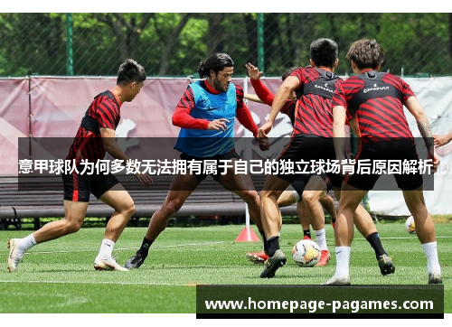 意甲球队为何多数无法拥有属于自己的独立球场背后原因解析 意甲球队为何多数无法拥有属于自己的独立球场背后原因解析