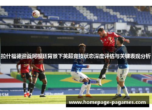 拉什福德迎战阿根廷背景下英超竞技状态深度评估与关键表现分析