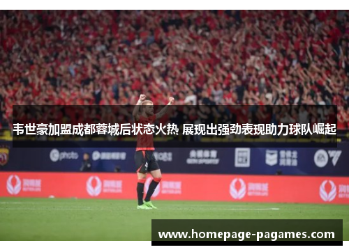 韦世豪加盟成都蓉城后状态火热 展现出强劲表现助力球队崛起