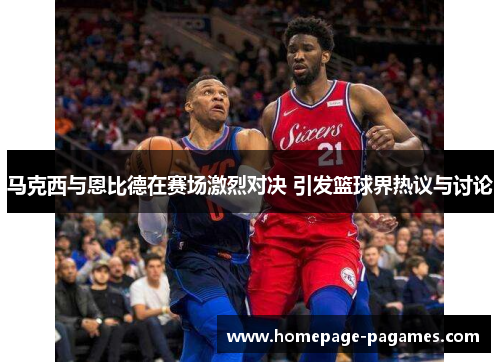 马克西与恩比德在赛场激烈对决 引发篮球界热议与讨论
