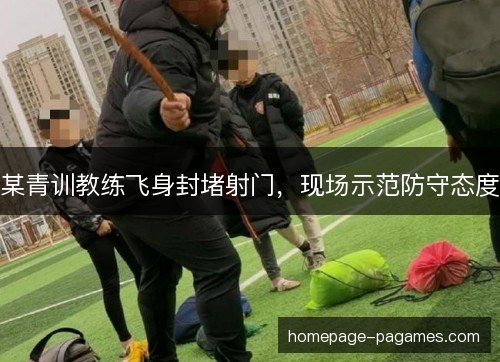 某青训教练飞身封堵射门,现场示范防守态度 某青训教练飞身封堵射门,现场示范防守态度